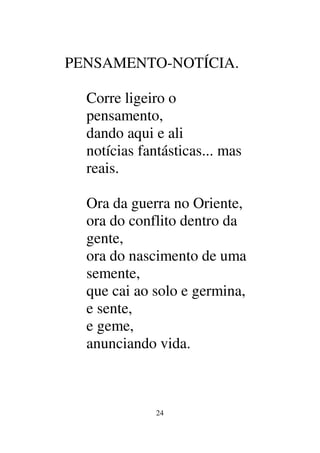 24
PENSAMENTO-NOTÍCIA.
Corre ligeiro o
pensamento,
dando aqui e ali
notícias fantásticas... mas
reais.
Ora da guerra no Oriente,
ora do conflito dentro da
gente,
ora do nascimento de uma
semente,
que cai ao solo e germina,
e sente,
e geme,
anunciando vida.
 