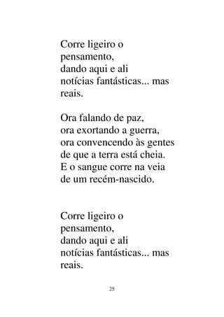 25
Corre ligeiro o
pensamento,
dando aqui e ali
notícias fantásticas... mas
reais.
Ora falando de paz,
ora exortando a guerra,
ora convencendo às gentes
de que a terra está cheia.
E o sangue corre na veia
de um recém-nascido.
Corre ligeiro o
pensamento,
dando aqui e ali
notícias fantásticas... mas
reais.
 