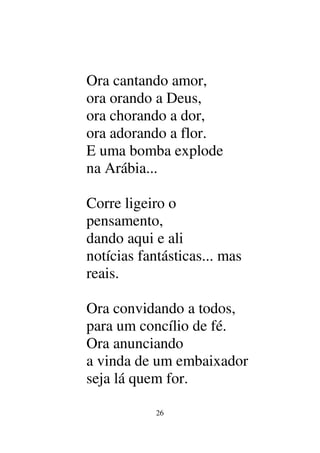 26
Ora cantando amor,
ora orando a Deus,
ora chorando a dor,
ora adorando a flor.
E uma bomba explode
na Arábia...
Corre ligeiro o
pensamento,
dando aqui e ali
notícias fantásticas... mas
reais.
Ora convidando a todos,
para um concílio de fé.
Ora anunciando
a vinda de um embaixador
seja lá quem for.
 