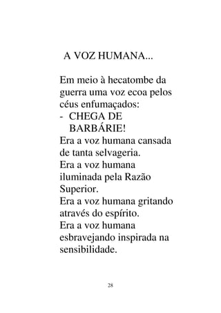 28
A VOZ HUMANA...
Em meio à hecatombe da
guerra uma voz ecoa pelos
céus enfumaçados:
- CHEGA DE
BARBÁRIE!
Era a voz humana cansada
de tanta selvageria.
Era a voz humana
iluminada pela Razão
Superior.
Era a voz humana gritando
através do espírito.
Era a voz humana
esbravejando inspirada na
sensibilidade.
 