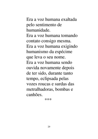 29
Era a voz humana exaltada
pelo sentimento de
humanidade.
Era a voz humana tomando
contato consigo mesma.
Era a voz humana exigindo
humanismo da espécime
que leva o seu nome.
Era a voz humana sendo
ouvida novamente depois
de ter sido, durante tanto
tempo, eclipsada pelas
vozes roucas e surdas das
metralhadoras, bombas e
canhões.
***
 