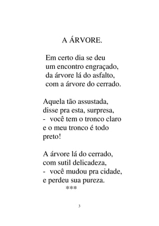 3
A ÁRVORE.
Em certo dia se deu
um encontro engraçado,
da árvore lá do asfalto,
com a árvore do cerrado.
Aquela tão assustada,
disse pra esta, surpresa,
- você tem o tronco claro
e o meu tronco é todo
preto!
A árvore lá do cerrado,
com sutil delicadeza,
- você mudou pra cidade,
e perdeu sua pureza.
***
 