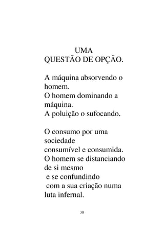 30
UMA
QUESTÃO DE OPÇÃO.
A máquina absorvendo o
homem.
O homem dominando a
máquina.
A poluição o sufocando.
O consumo por uma
sociedade
consumível e consumida.
O homem se distanciando
de si mesmo
e se confundindo
com a sua criação numa
luta infernal.
 
