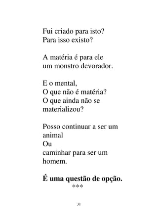 31
Fui criado para isto?
Para isso existo?
A matéria é para ele
um monstro devorador.
E o mental,
O que não é matéria?
O que ainda não se
materializou?
Posso continuar a ser um
animal
Ou
caminhar para ser um
homem.
É uma questão de opção.
***
 