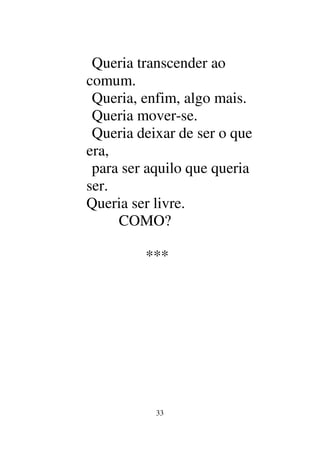 33
Queria transcender ao
comum.
Queria, enfim, algo mais.
Queria mover-se.
Queria deixar de ser o que
era,
para ser aquilo que queria
ser.
Queria ser livre.
COMO?
***
 