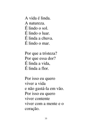 35
A vida é linda.
A natureza.
É lindo o sol.
É lindo o luar.
É linda a chuva.
É lindo o mar.
Por que a tristeza?
Por que essa dor?
É linda a vida,
É linda a flor.
Por isso eu quero
viver a vida
e não gastá-la em vão.
Por isso eu quero
viver contente
viver com a mente e o
coração.
 