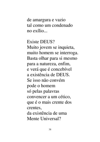 38
de amargura e vazio
tal como um condenado
no exílio...
Existe DEUS?
Muito jovem se inquieta,
muito homem se interroga.
Basta olhar para si mesmo
para a natureza, enfim,
e verá que é concebível
a existência de DEUS.
Se isso não convém
pode o homem
só pelas palavras
convencer a um cético,
que é o mais crente dos
crentes,
da existência de uma
Mente Universal?
 