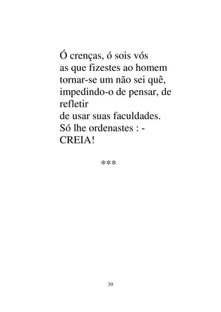 39
Ó crenças, ó sois vós
as que fizestes ao homem
tornar-se um não sei quê,
impedindo-o de pensar, de
refletir
de usar suas faculdades.
Só lhe ordenastes : -
CREIA!
***
 