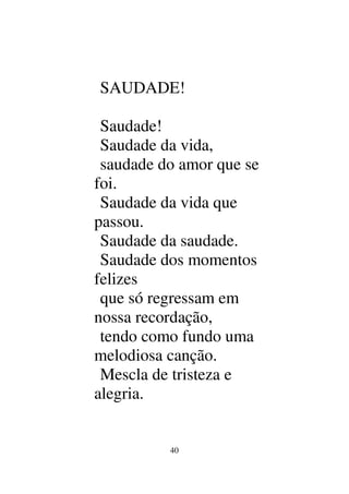 40
SAUDADE!
Saudade!
Saudade da vida,
saudade do amor que se
foi.
Saudade da vida que
passou.
Saudade da saudade.
Saudade dos momentos
felizes
que só regressam em
nossa recordação,
tendo como fundo uma
melodiosa canção.
Mescla de tristeza e
alegria.
 