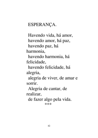 42
ESPERANÇA.
Havendo vida, há amor,
havendo amor, há paz,
havendo paz, há
harmonia,
havendo harmonia, há
felicidade,
havendo felicidade, há
alegria,
alegria de viver, de amar e
sorrir.
Alegria de cantar, de
realizar,
de fazer algo pela vida.
***
 