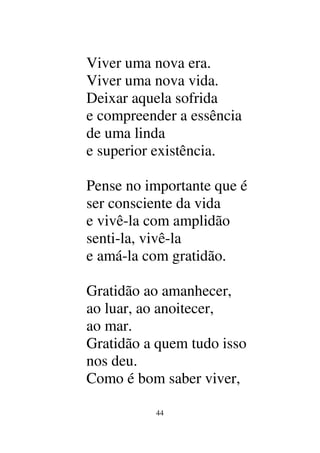 44
Viver uma nova era.
Viver uma nova vida.
Deixar aquela sofrida
e compreender a essência
de uma linda
e superior existência.
Pense no importante que é
ser consciente da vida
e vivê-la com amplidão
senti-la, vivê-la
e amá-la com gratidão.
Gratidão ao amanhecer,
ao luar, ao anoitecer,
ao mar.
Gratidão a quem tudo isso
nos deu.
Como é bom saber viver,
 