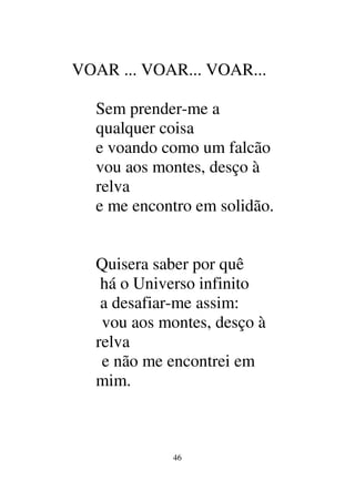 46
VOAR ... VOAR... VOAR...
Sem prender-me a
qualquer coisa
e voando como um falcão
vou aos montes, desço à
relva
e me encontro em solidão.
Quisera saber por quê
há o Universo infinito
a desafiar-me assim:
vou aos montes, desço à
relva
e não me encontrei em
mim.
 