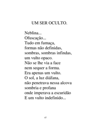 47
UM SER OCULTO.
Neblina...
Ofuscação...
Tudo em fumaça,
formas não definidas,
sombras, sombras infindas,
um vulto opaco.
Não se lhe via a face
nem sequer a forma.
Era apenas um vulto.
O sol, a luz diáfana,
não penetrava nessa alcova
sombria e profana
onde imperava a escuridão
E um vulto indefinido...
 