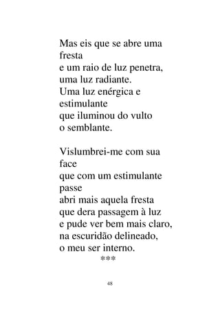 48
Mas eis que se abre uma
fresta
e um raio de luz penetra,
uma luz radiante.
Uma luz enérgica e
estimulante
que iluminou do vulto
o semblante.
Vislumbrei-me com sua
face
que com um estimulante
passe
abri mais aquela fresta
que dera passagem à luz
e pude ver bem mais claro,
na escuridão delineado,
o meu ser interno.
***
 