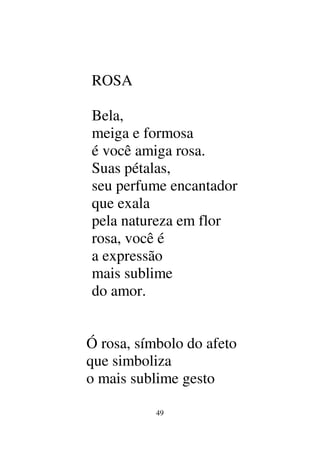 49
ROSA
Bela,
meiga e formosa
é você amiga rosa.
Suas pétalas,
seu perfume encantador
que exala
pela natureza em flor
rosa, você é
a expressão
mais sublime
do amor.
Ó rosa, símbolo do afeto
que simboliza
o mais sublime gesto
 