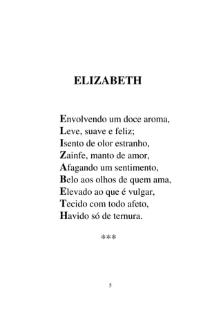 5
ELIZABETH
Envolvendo um doce aroma,
Leve, suave e feliz;
Isento de olor estranho,
Zainfe, manto de amor,
Afagando um sentimento,
Belo aos olhos de quem ama,
Elevado ao que é vulgar,
Tecido com todo afeto,
Havido só de ternura.
***
 