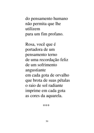 50
do pensamento humano
não permita que lhe
utilizem
para um fim profano.
Rosa, você que é
portadora de um
pensamento terno
de uma recordação feliz
de um sofrimento
angustiante
em cada gota de orvalho
que brota de suas pétalas
o raio de sol radiante
imprime em cada gota
as cores da aquarela.
***
 