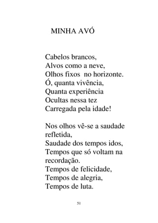 51
MINHA AVÓ
Cabelos brancos,
Alvos como a neve,
Olhos fixos no horizonte.
Ó, quanta vivência,
Quanta experiência
Ocultas nessa tez
Carregada pela idade!
Nos olhos vê-se a saudade
refletida,
Saudade dos tempos idos,
Tempos que só voltam na
recordação.
Tempos de felicidade,
Tempos de alegria,
Tempos de luta.
 
