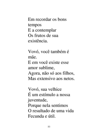 53
Em recordar os bons
tempos
E a contemplar
Os frutos de sua
existência.
Vovó, você também é
mãe.
E em você existe esse
amor sublime,
Agora, não só aos filhos,
Mas extensivo aos netos.
Vovó, sua velhice
É um estímulo a nossa
juventude,
Porque nela sentimos
O resultado de uma vida
Fecunda e útil.
 