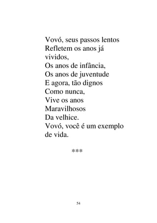 54
Vovó, seus passos lentos
Refletem os anos já
vividos,
Os anos de infância,
Os anos de juventude
E agora, tão dignos
Como nunca,
Vive os anos
Maravilhosos
Da velhice.
Vovó, você é um exemplo
de vida.
***
 