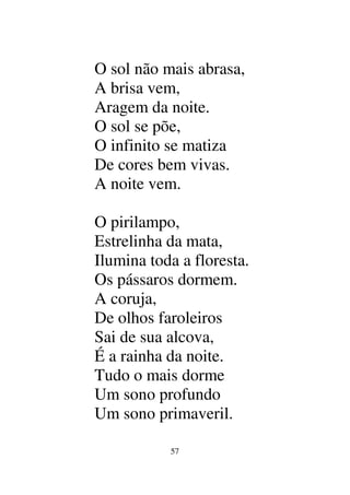 57
O sol não mais abrasa,
A brisa vem,
Aragem da noite.
O sol se põe,
O infinito se matiza
De cores bem vivas.
A noite vem.
O pirilampo,
Estrelinha da mata,
Ilumina toda a floresta.
Os pássaros dormem.
A coruja,
De olhos faroleiros
Sai de sua alcova,
É a rainha da noite.
Tudo o mais dorme
Um sono profundo
Um sono primaveril.
 