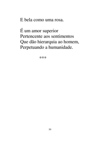 59
E bela como uma rosa.
É um amor superior
Pertencente aos sentimentos
Que dão hierarquia ao homem,
Perpetuando a humanidade.
***
 