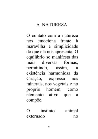 6
A NATUREZA
O contato com a natureza
nos emociona frente à
maravilha e simplicidade
do que ela nos apresenta. O
equilíbrio se manifesta das
mais diversas formas,
permitindo, assim, a
existência harmoniosa da
Criação, expressa nos
minerais, nos vegetais e no
próprio homem, como
elemento ativo que a
compõe.
O instinto animal
externado no
 
