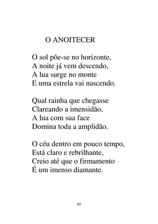 60
O ANOITECER
O sol põe-se no horizonte,
A noite já vem descendo,
A lua surge no monte
E uma estrela vai nascendo.
Qual rainha que chegasse
Clareando a imensidão,
A lua com sua face
Domina toda a amplidão.
O céu dentro em pouco tempo,
Está claro e rebrilhante,
Creio até que o firmamento
É um imenso diamante.
 