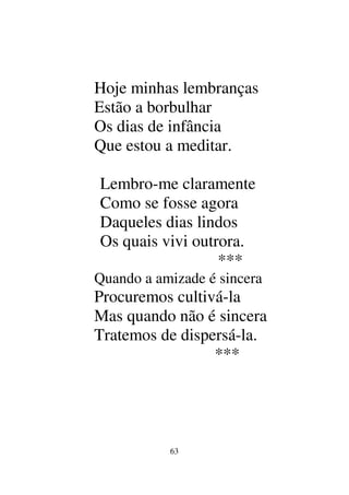 63
Hoje minhas lembranças
Estão a borbulhar
Os dias de infância
Que estou a meditar.
Lembro-me claramente
Como se fosse agora
Daqueles dias lindos
Os quais vivi outrora.
***
Quando a amizade é sincera
Procuremos cultivá-la
Mas quando não é sincera
Tratemos de dispersá-la.
***
 
