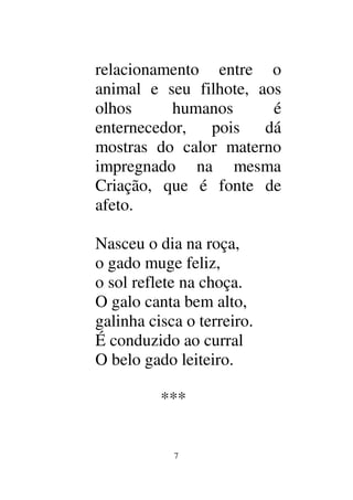 7
relacionamento entre o
animal e seu filhote, aos
olhos humanos é
enternecedor, pois dá
mostras do calor materno
impregnado na mesma
Criação, que é fonte de
afeto.
Nasceu o dia na roça,
o gado muge feliz,
o sol reflete na choça.
O galo canta bem alto,
galinha cisca o terreiro.
É conduzido ao curral
O belo gado leiteiro.
***
 