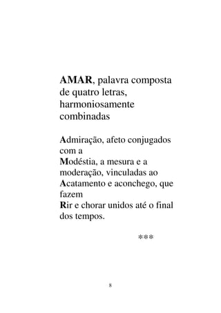 8
AMAR, palavra composta
de quatro letras,
harmoniosamente
combinadas
Admiração, afeto conjugados
com a
Modéstia, a mesura e a
moderação, vinculadas ao
Acatamento e aconchego, que
fazem
Rir e chorar unidos até o final
dos tempos.
***
 