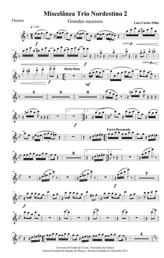 & b 4
2 œ œ œ
q = 100
f
œ œ ≈
œœœ œ œ ≈œœœ œ œ ≈œœœ œœœœ Œ
3
œ œ œ œ œn œ œ œ
subito p
& b
6 œ œ œ
œ œ# œ œ
œ œ œ œ
œ œ œ œ œ œ œ
Œ
f
‰ J
œ>
Œ ‰ J
œ>
Œ ‰ J
œ>
Œ Œ
œ> œ>
subito p
œ> œn>
& b ..
14 œ> œ#> œ> œ> œ> œ>
Œ
f
∑
Bicho Bom
‰
œ œ œ œ œ
F
œ
œ œ œ œ œ œ œ œ œ
J
œ
‰
& b
21 4 8 3
≈
œ œ œ
J
œ ‰ ≈
œn œ œ
R
œ
≈ ≈ ≈
& b .. nbb
38
≈
œn œ œ
R
œ
≈ ≈ ≈ ∑
1.
∑
f
2.
Œ ≈
œ œ œ œ œ
≈
œ œ œ œ œ ≈
œ œ œ
& bb ..
44
œ œ ≈œœœ œ œ œ œ# Œ
3
∑ Œ ≈ œ œn œ# œ œ œ œ œ œ œ œForró Desamado
.œ œ
≈ œ œ œn
& bb ..
50
œ œ œ œ œ œ œ œ .œ œ
Œ
3 1.
Œ ≈œ œn œ# 2.
J
œ
‰ Œ ∑ ≈
œ œ œ
J
œ
‰
& bb
59
∑ ≈œ œ# œ J
œ
‰ ∑ ≈œ œ# œ J
œ
‰ ∑ ≈
œ œ œ
J
œ
‰
f
7
& bb
72
≈
œ œ œ œ œ
f
œ
œ œ
≈
œ œ œ œ œ œ
œ# œ
≈
œ œ œ œ œ
œ
œ œ
‰. R
œ œ œ œ
& bb
79 œ œ œ œ
œ
∑ Œ
œ œ
∑ Œ
œ œ
∑ Œ
œ œ
∑ Œ
œ œ
& bb ..
nb
88
Œ ≈œ œn œ# œœ œ œ œœ œ œ .œ œ
≈œœ œn œœ œ œ œœ œ œ .œ œŒ
4
Governo do Estado do Ceará - Secretaria da Cultura
Sistema Estadual de Bandas de Música - Partitura Editada em Setembro/2011
Miscelânea Trio Nordestino 2
Flautim Grandes sucessos Luiz Carlos Filho
 