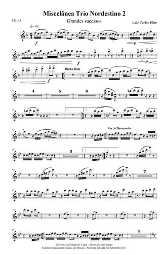 & b 4
2 œ œ œ
q = 100
f
œ œ ≈
œœ œ œ œ ≈œœ œ œ œ ≈œœ œ œœœœ Œ
3
œ œ œ œ œ œ œ œ
subito p
& b
6
œ œ œ œ œ œ œ œ œ œ œ œ œ œ œ œ œ œ
Œ
f
‰ J
œ>
Œ ‰ J
œ>
Œ ‰ J
œ>
Œ Œ
œ> œ>
subito p
œ> œn>
& b ..
14 œ> œ#> œ> œ> œ> œ>
Œ
f
∑
Bicho Bom
‰
œ œ œ œ œ œ
œ œ œ œ œ œ œ œ œ
J
œ
‰
& b
21 4 8 3
≈
œ
œ œœ œœ
J
œœ ‰ ≈
œn œ œ
R
œ
≈ ≈ ≈
& b .. nbb
38
≈
œn œ œ
R
œ
≈ ≈ ≈ ∑
1.
∑
2.
Œ ≈
œ œ œ œ œ
≈
œ œ œ œ œ ≈
œ œ œ
& bb ..
44
œ œ ≈œ œœ œ œ œ œ# Œ
3
∑ Œ ≈ œ œ œ# œ œ œ œ œ œ œ œ
Forró Desamado
.œ œ ≈ œ œ œn
& bb ..
50
œ œ œ œ œ œ œ œ .œ œŒ
3 1.
Œ ≈ œ œ œ#
2.
J
œ
‰ Œ ∑ ≈
œ œ œ
J
œ
‰
& bb
59
∑ ≈œ œ# œ J
œ
‰ ∑ ≈œ œ# œ J
œ
‰ ∑ ≈
œ œ œ
J
œ
‰
7
& bb
72
≈
œ œ œ œ œ
œ
œ œ
≈
œ œ œ œ œ œ
œ# œ
≈
œ œ œ œ œ
œ
œ œ
‰. R
œ œ œ œ
& bb
79 œ œ œ œ
œ
∑ Œ œ œ ∑ Œ œ œ
∑ Œ œ œ ∑ Œ œ œ
& bb ..
nb
88
Œ ≈œ œ œ# œ œ œ œ œ œ œ œ .œ œ ≈ œ œ œn œ œ œ œ œ œ œ œ .œ œŒ
4
Miscelânea Trio Nordestino 2
Governo do Estado do Ceará - Secretaria da Cultura
Sistema Estadual de Bandas de Música - Partitura Editada em Setembro/2011
Flauta Grandes sucessos Luiz Carlos Filho
 