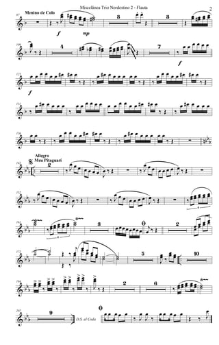 & b
97
∑
Menino de Colo
Œ ‰ J
œœ
f
œœ# œœ œœ œœ
P
˙˙# 3 œ. œ.
Œ
3
Œ
œœ œœ# œœ œœ
& b
109
J
œœ
‰ Œ
4 œœ# œœb œœ# œœ œœ œœ œœ J
œœ
‰ Œ
7
‰
œ œ œ œ œ œ
f
~~~~~~~~~~
& b
125
œ œ œ œ œ œ œ#
f
œ# œ
‰ Œ ‰
œ œ# œ œ œ œ œ œ
‰ Œ ‰
œ œ œ œ œ œ# œ# œ
‰ Œ
& b
131
‰
œ œ# œ œ œ œ
‰
œ œ œ œ œ œ œ œ œ œ œ œ œ# œ# œ
‰ Œ ‰
œ œ# œ œ œ œ
& b nbb
b
136
œ œ
‰ Œ ‰
œ œ œ œ œ œ# œ# œ
‰ Œ ‰
œ œ# œ œ œ œ œ œ
‰ Œ ∑
& bbb ..
142 % 2
Allegro
Meu Pitaguarí
‰ J
œ œ œ œ œ œ œ J
œ ‰ Œ ∑ ‰ J
œ œ œ œ œ œ œ J
œ ‰ Œ ∑
& bb
b
152
‰ J
œ œ œ œ œ œ œ J
œ ‰ Œ ∑ ‰ J
œ œ œ œ œ œ œ
J
œ ‰ Œ ∑ ‰
œœ œœ œœ œœ œœ
6
& bbb
Ÿ~~ Ÿ~~
161 ˙˙
‰œœœœ œœ œœ œœ
6
˙˙ 3 ﬁœœœœœœœœ j
œ ‰ Œ
2 œ œ œ œ
œ œ œ œ
& bbb ..
172 ˙˙ ˙˙ Œ ‰
j
œ
Œ ‰
J
œ
œ œ œ œ
œ œ œ œ ˙˙ ˙˙
5
J
œœ ‰
œœ œœ 10
& bbb
Ÿ~~194 œœ> œœ>
‰
œœ> œœ>
‰
œœ> œœ>
‰
œœ> œœ>
‰ J
œœ>
‰ Œ
2 6
‰
œœœœ œœ œœ œœ ˙˙
& bb
b ..
207
D.S. al Coda
9 ﬁ œ œ œ œ œ
‰ J
œ
J
œ
‰
œ œ œ œ œ
Œ ‰ J
œ
2Miscelânea Trio Nordestino 2 - Flauta
 