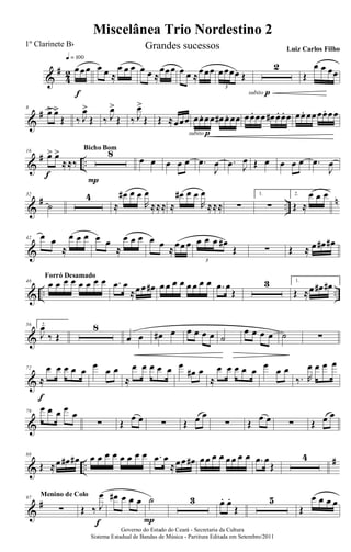 &
#
4
2 œœœ
q = 100
f
œ œ ≈
œ œ œ œ œ ≈
œœœ œ œ ≈œœœ œœœœ Œ
3
2
subito p
Œ
œ œ œœ
&
#8
œ> œ>
Œ ‰ J
œ>
Œ ‰ J
œ>
Œ ‰ J
œ>
Œ Œ ≈œœœ œœ. œœ œ# œ. œœ
subito p
œœ. œœ œ# œ. œ. œ œœ. œœœœ. œœ
&
# ..
16
œ> œ>
≈≈‰
f
8
P
Bicho Bom
œ œ œ œ œ .œ
J
œ .œ J
œ Œ œ œ œ œ .œ
J
œ
&
# ..
n32
˙
4
≈
œ# œ œ
R
œ
≈≈≈ ≈
œ# œ œ
R
œ
≈≈≈ ∑
1.
∑
2.
Œ ≈
œ œ œ
&
42 œ œ
≈
œ œ œ œ œ
≈
œ œ œ œ œ ≈œœ œ œ œ œ œ#
Œ
3
∑ Œ ≈ œ œ# œ#
& .. ..
48
œ œ œ œ œ œ œ œForró Desamado
.œ œ
≈œœ œ# œ œ œ œ œ œ œ œ .œ œ
Œ
3 1.
Œ ≈œ œ# œ#
&
56 2.
J
œ
‰ Œ
8
œ œ œ# œ œ œ œ œ ˙
œ œ œ œ ˙ ∑
&
72
≈
œ œ œ œ œ
f
œ
œ œ
≈
œ œ œ œ œ œ
œ# œ
≈
œ œ œ œ œ
œ
œ œ
‰. R
œ œ œ œ
&
79
œ œ œ œ
œ
∑ Œ
œ œ ∑ Œ œ œ
∑ Œ
œ œ ∑ Œ œ œ
& ..
#88
Œ ≈œ œ# œ# œ œ œ œ œ œ œ œ .œ œ
≈œœ œ# œœ œ œ œœ œ œ .œ œ
Œ
4
&
#97
∑
Menino de Colo
Œ ‰ J
œ
f
œ# œ œ œ ˙
P
3 œ. œ.
Œ
5
Œ
œ œ œ œ
Miscelânea Trio Nordestino 2
Governo do Estado do Ceará - Secretaria da Cultura
Sistema Estadual de Bandas de Música - Partitura Editada em Setembro/2011
1º Clarinete Bb Grandes sucessos Luiz Carlos Filho
 
