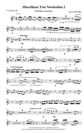 &
#
4
2
œœ œ
q = 100
f
œ œ
≈œœœ œ œ
≈œœœ œ œ
≈œœœ œœœœ
Œ
3 2
subito p
Œ
œ œ œœ
&
#8
œ> œ>
Œ
f
‰ J
œ>
Œ ‰ J
œ>
Œ ‰ J
œ>
Œ Œ ≈œœœ œœ. œœœœ. œœ
subito p
œœ. œœœœ. œ. œ œœ. œœ œœ. œœ
&
# ..
16
œ
>
œ
>
≈≈‰
f
8
P
Bicho Bom
œ œ œ œ œ .œ
j
œ .œ J
œ Œ œ œ œ œ .œ
j
œ
&
# ..
n32
˙
4
≈ œ# œœ
R
œ≈≈≈ ≈ œ# œœ
R
œ≈≈≈ ∑
1.
∑
f
2.
Œ ≈
œ œ œ
&
42 œ œ
≈
œ œ œ œ œ
≈
œ œ œ œ œ ≈œ œ œ œ œ œ œ#
Œ
3
∑ Œ ≈ œ œ œ#
fp
& .. ..
48
œœœœœœœœ
f
Forró Desamado
.œ œ≈œœ œ#
f
œœœœœœœœ .œ œŒ
3 1.
Œ ≈œœ œ#
2.
J
œ‰ Œ
8
&
65
˙ ˙ œ œ œ œ ˙
œ œ œ œ ˙ ∑ ≈œ œœœ œ
f
œ
œ œ ≈œ œœœ œ
&
75
œ
œ# œ ≈œ œœœ œ
œ
œ œ ‰.
R
œœœ œ œœ œœ
œ ∑ Œ œ œ ∑ Œ œ œ
& ..
84
∑ Œ œ œ ∑ Œ œ œ Œ ≈œœ œ# œœœœœœœœ .œ œ≈œœ œ# œœ œœ œœœ œ
&
#92
.œ œŒ
4
∑
Menino de Colo
Œ ‰ J
œ
f
œ œ œ œ
P
˙# 3 œ. œ.
Œ
&
#105 5
Œ
œ œ œ œ
J
œ ‰ Œ
5
œœœœŒ
œœœœŒ
œ# œœœŒ
Governo do Estado do Ceará - Secretaria da Cultura
Sistema Estadual de Bandas de Música - Partitura Editada em Setembro/2011
Miscelânea Trio Nordestino 2
2º Clarinete Bb Grandes sucessos Luiz Carlos Filho
 