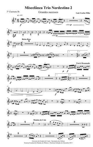 &
#
4
2
œ œœ
q = 100
f
œ œ
≈œœœ œ œ
≈œœœ œ œ
≈œœœ œœœœ
Œ
3 2
subito p
Œ œœœœ
&
#8
œ> œ>
Œ
f
‰ j
œ
>
Œ ‰ j
œ
>
Œ ‰ j
œ
>
Œ Œ ≈œœœ œœ. œœœœ. œœ
subito p
œœ. œœœœ. œ. œ œœ. œœœœ. œœ
&
# ..
16
œ
>
œ
>
≈≈‰
8Bicho Bom
œ œ œ œ œ .œ
j
œ .œ
j
œ Œ œ œ œ œ .œ
j
œ
&
# ..
n32
˙
4
≈ œ# œœ
R
œ≈≈≈ ≈ œ# œœ
R
œ≈≈≈ ∑
1.
∑
2.
Œ ≈œœœ
& ..
42
œ œ ≈œœœ œ œ ≈œœœ œ œ ≈œœœ œœœ œ# Œ
3
∑ Œ ≈
œ œ# œ#
fp
œ œ œ œ œ œ œ œ
Forró Desamado
& ..
49
.œ œ≈
œ œ œ#
f
œ œœœ œœœ œ .œ œŒ
3 1.
Œ ≈
œ œ# œ#
2.
J
œ ‰ Œ
8
&
65
˙ ˙ ˙ ˙ .œ
j
œ ˙ ∑ ≈œ œœœ œ
f
œ
œ œ ≈œ œœœ œ œ
œ# œ
&
76
≈œ œœœ œ
œ
œ œ ‰.
R
œœœ œ œœ œœ
œ ∑ Œ œ œ# ∑ Œ œ# œ ∑
& ..
85
Œ œ œ# ∑ Œ œ# œ Œ ≈ œ œ# œ# œ œ œ œ œ œ œ œ .œ œ ≈ œ œ œ# œ œ œ œ œ œ œ œ
&
#92
.œ œŒ
4
∑
Menino de Colo
Œ ‰ J
œ œ œ œ œ ˙
3
œ. œ. Œ
&
#105 5
Œ œœœœ j
œ ‰ Œ
5
œ œœœ Œ
œ œ œœŒ
œ œ# œ œ Œ
Governo do Estado do Ceará - Secretaria da Cultura
Sistema Estadual de Bandas de Música - Partitura Editada em Setembro/2011
Miscelânea Trio Nordestino 2
3º Clarinete Bb Grandes sucessos Luiz Carlos Filho
 