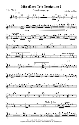 &
## 4
2 ‰.
q = 100
œ> œ>
Œ œ> œ>
Œ
œ> œ>
Œ
3
Œ œœœœ œ> œ>
Œ
f
œ> œ>
Œ œ> œ>
Œ
&
##
11
œ> œ>
Œ Œ ≈œœœ œœ. œœ œ# œ. œœ
subito p
œ œ. œ œ œ# œ. œ. œ œ œ. œ œ œ œ. œ œ œ> œ>
≈
œ œ œ
f
&
## ..
17 œ œ œ
œ
œ œ œ
œ
P
Bicho Bom
œ œ œ œ œ œ
F
œ
œ
œ œ œ œ œ
≈
œ œ œ# œ œ œ
≈
œ œ
œ
œ œ œ
œ
&
##
22
œ œœœœ œ
‰ œœœœœ œ Œ
3
≈œ œ J
œ
‰
4 7
&
## ..
nn# ..
40 1.
Œ ≈
œ œ œ 2.
∑
œ> œ>
Œ
œ> œ>
Œ
4
∑
f
Forró Desamado
.œ> œ>
Œ
f
&
# ..
50
∑ .œ> œ>
Œ
3 1.
∑
2.j
œ ‰ Œ
J
œ
‰ Œ
7
≈
œ œœœ œ
f
œ œ œ
&
#66
œ œ œ œ œ œ œ œ œ œ œ œ œ œ œ œ œ œ œ œ œ œ œ œ œ œ œ ≈
œ œœœ œ
f
&
#73 œ œ œ
≈
œ œ œ œ œ œ
œ# œ ≈
œ œœœ œ œ œ œ
‰. R
œ œ œ œ œ œ œ œ œ ∑
&
# ..
81
Œ
œ œ
∑ Œ
œ œ
∑ Œ
œ œ
∑ Œ
œ œ
∑ ∑
&
# ##
90
.œ> œ>
Œ ∑ .œ> œ>
Œ
4 3Menino de Colo
œ# œ œ œ œ œ œ œ ˙
&
##
102 2 œ. œ.
Œ
11
Œ ‰. R
œ œ œ œ œ œ œ œ
œ œ œ œ œ œ œ œ œ
Governo do Estado do Ceará - Secretaria da Cultura
Sistema Estadual de Bandas de Música - Partitura Editada em Setembro/2011
Miscelânea Trio Nordestino 2
1º Sax Alto Eb Grandes sucessos Luiz Carlos Filho
 