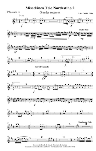 &
## 4
2 ‰.
q = 100
f
œ> œ>
Œ œ> œ>
Œ œ> œ>
Œ
3
Œ œœœœ œ
>
œ
>
Œ
f
œ> œ>
Œ œ> œ>
Œ
&
## ..
11
œ> œ>
Œ Œ ≈œœœ œœ. œœœœ. œœ
subito p
œœ. œœœœ. œ. œ œœ. œœœœ. œœ œ> œ>
≈
œœœ
f
œœœœœœœœ
P
Bicho Bom
&
##
18
œ œœœœœ
F
œœœœœœœ ≈œœ œ# œ œ œ
≈œœœœœœœ œ œœœœœ ‰ œœœœœ œ Œ
&
## ..
nn#25 3
≈
œ œ
J
œ ‰
4 7 1.
Œ ≈œœœ
f
2.
∑
œ> œ>
Œ
&
# .. ..
43
œ> œ>
Œ
4
∑
f
Forró Desamado
.œ
>
œ
>
Œ
f
∑ .œ
>
œ
>
Œ
3 1.
∑
&
#56 2.
J
œ ‰ Œ
7
≈œ œœœ œ
f
œ œ œ œ
œ# œœœ œ œ œ œ œ œ œ œ œ œ œ œ œ
&
#70
œœ œœœ œ œ# œ œ ≈œ œœœ œ
f
œ
œ œ ≈œ œœœ œ œ
œ# œ
≈œ œœœ œ
œ
œ œ
&
#78
‰. r
œ œœ œ œœ œœ œ ∑ Œ
œ œ
∑ Œ
œ œ
∑ Œ
œ œ
∑
&
# ..
##
87
Œ
œ œ
∑ ∑ .œ
>
œ
>
Œ ∑ .œ
>
œ
>
Œ
4 3Menino de Colo
&
##
100
œn œ œ œ# œ œ œ œ ˙ 2 œ. œ.
Œ
11
Œ ‰. R
œ œ œ œ œ œ œ œ
œ
Governo do Estado do Ceará - Secretaria da Cultura
Sistema Estadual de Bandas de Música - Partitura Editada em Setembro/2011
Miscelânea Trio Nordestino 2
2º Sax Alto Eb Grandes sucessos Luiz Carlos Filho
 