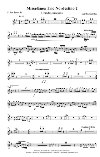 &
#
4
2 ‰.
q = 100
œ> œ>
Œ
œ> œ>
Œ
œ> œ>
Œ
3
Œ
œ œ œœ œ> œ>
Œ œ> œ>
Œ
œ> œ>
Œ
&
# ..
11 œ> œ>
Œ Œ ≈
œ œ œ œœ. œœœœ. œœ
subito p
œœ. œœœœ. œ. œ œœ. œœœœ. œœ œ> œ>
≈
œœœ
f
œœœ
œ
œœœ
œ
P
Bicho Bom
&
#18
œ œœœœœ
F
œ
œœœœœœ ≈œ œ œ# œ œœ ≈œ œ
œ
œœœ
œ
œ œœœœœ ‰ œœœœœ œ Œ
&
# ..
n25 3
≈œ œ J
œ
‰
4 7 1.
Œ ≈
œœœ
f
2.
∑
œ> œ>
Œ
& .. ..
43 œ> œ>
Œ
4
∑
f
Forró Desamado
.œ> œ>
Œ
f
∑
.œ> œ>
Œ
3 1.
∑
&
56 2.
J
œ ‰ Œ
7
≈œ œœœ œ
f
œ œ œ œœ œœœ œ œ œ œ œ œ œ œ œ œ œ œ œ
&
70
œ œ œ œ œ œ œ œ œ ≈œ œœœ œ
f
œ œ œ ≈œ œœœ œ œ
œ# œ ≈œ œœœ œ œ œ œ
&
78
‰.
R
œœœ œ œœ œœ œ ∑ Œ
œ œ ∑ Œ œ œ
∑ Œ
œ œ ∑
& ..
#87
Œ œ œ
∑ ∑
.œ> œ>
Œ ∑
.œ> œ>
Œ
4 3Menino de Colo
&
#100
œ# œ œ œ œ œ œ œ ˙
2 œ. œ.
Œ
11
Œ ‰. R
œ œ œ œ œ œ œ œ œ
Governo do Estado do Ceará - Secretaria da Cultura
Sistema Estadual de Bandas de Música - Partitura Editada em Setembro/2011
Miscelânea Trio Nordestino 2
1º Sax Tenor Bb Grandes sucessos Luiz Carlos Filho
 