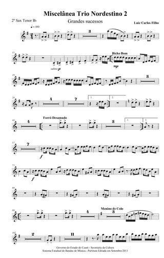 &
#
4
2 ‰.
q = 100
œ
>
œ
>
Œ œ
>
œ
>
Œ œ> œ>
Œ
3
Œ
œ œ œœ œ
>
œ
>
Œ œ
>
œ
>
Œ œ
>
œ
>
Œ
&
# ..
11
œ> œ>
Œ ∑
subito p
œ
>
œ#
>
œ> œ#>
œ
>
œ
>
œ
>
œ
>
≈œœœ œ œ œ œ œ œ œ œ
P
Bicho Bom
œ
œ œ œ œ œ
&
#19
œœœœœœœ ≈
œœœœœœ ≈œœœœœœœ œ
œœœœœ ‰
œœœœœ œ Œ
3
&
# ..
n28
≈œ œJ
œ ‰
4 7 1.
Œ ≈œœœ
2.
∑ œ> œ>
Œ œ> œ>
Œ
& .. ..
44 4
∑
Forró Desamado
.œ> œ>
Œ ∑
.œ> œ>
Œ
3 1.
∑
2.
j
œ ‰ Œ
&
57 7
≈œ œœœ œ
f
œ œ œ œœ œœœ œ œ œ œ œœ œœœ œ œ œ œ œœ œœœ œ
&
71
œ œ œ ≈œ œœœ œ
f
œ œ œ ≈œ œœœ œ œ
œ# œ ≈œ œœœ œ œ œ œ ‰.
R
œœœ œ œœ œœ œ
&
80
∑ Œ œ œ# ∑ Œ œ# œ ∑ Œ œ œ# ∑ Œ œ# œ ∑
& ..
#89
∑
.œ> œ>
Œ ∑
.œ> œ>
Œ
4 3Menino de Colo
œœœ œn œ# œœœ ˙
&
#102 2
œ. œ.
Œ
11
Œ ‰. R
œ œ œ œ œ œ œ œ
œ œ œ œ œ œ œ œ œ
Governo do Estado do Ceará - Secretaria da Cultura
Sistema Estadual de Bandas de Música - Partitura Editada em Setembro/2011
Miscelânea Trio Nordestino 2
2º Sax Tenor Bb Grandes sucessos Luiz Carlos Filho
 