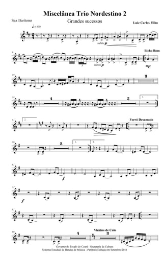 &
## 4
2 ‰.
q = 100
‰ j
œ
>
Œ ‰ j
œ
>
Œ ‰ j
œ
>
Œ Œ
œ
>
œ
>
œ
>
œ#
>
subito p
œ
>
œ#
>
œ
>
œ
>
œ
>
œ
>
≈œœœ
&
## ..
9
œ œ ≈œœœ œ œ ≈œœœ œ œ ≈œœœ œœœœ Œ
3 subito p
œ
>
œ#
>
œ
>
œ#
>
œ
>
œ
>
œ> œ>
Œ œ œ
P
Bicho Bom
&
##
18
œ œ œ .œ
j
œ
≈
œ œ œ# œ œ œ Œ œ œ œ œ .œ
j
œ œ
Œ
3
&
## ..
28
≈
œ œ
j
œ
‰
4
≈ œ# œ œ
r
œ ≈ ≈≈ ≈ œ# œ œ
r
œ ≈≈ ≈
5 1.
∑
&
## nn# ..
41 2.
∑ ‰
j
œ
>
Œ ‰ j
œ
>
Œ ∑ Œ œ œ œ œ# œ œ œ œ.
Œ ∑
Forró Desamado
.œ
>
œ
>
Œ
&
# ..
50
∑
.œ
>
œ
>
Œ
3 1.
∑
2.
j
œ
‰ Œ
œ œ œ ˙ œ# œ œ ˙
&
#61
œ# œ œ ˙ œ œ œ ˙
f
˙ ˙ œ œ œ ˙ œ œ œ ˙ œ œ œ
&
#72
∑
f
Œ
œ œ
∑ Œ
œ œ ∑ Œ
œ œ
∑ Œ
œ œ ∑
&
# ..
81
Œ
œ œ
∑ Œ
œ œ
∑ Œ
œ œ
∑ Œ
œ œ œ œ.
Œ ∑
&
# ##
90
.œ
>
œ
>
Œ ∑
.œ
>
œ
>
Œ
4 3Menino de Colo
œ# œ œ œ œ œ œ œ ˙
Governo do Estado do Ceará - Secretaria da Cultura
Sistema Estadual de Bandas de Música - Partitura Editada em Setembro/2011
Miscelânea Trio Nordestino 2
Sax Barítono Grandes sucessos Luiz Carlos Filho
 