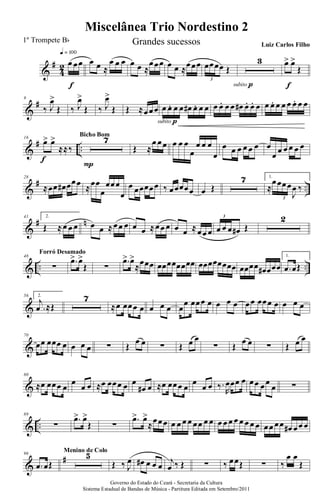 &
#
4
2 œ œœ
q = 100
f
œ œ ≈
œ œ œ œ œ ≈
œœœ œ œ ≈œœœ œœœœ Œ
3
3
subito p
œ> œ>
Œ
f
&
#9
‰ J
œ>
Œ ‰ J
œ>
Œ ‰ J
œ>
Œ Œ ≈œœœ œ œ. œ œ œ# œ. œ œ
subito p
œ œ. œ œ œ# œ. œ. œ œ œ. œ œ œ œ. œ œ
&
# ..
16
œ> œ>
≈≈‰
f
7
P
Bicho Bom
Œ ≈
œ œœ œ œ œ
œ
œ œ œ
œ
œ œ œ œ œ œ œ
œ œ œ œ œ œ
&
# ..
28
≈œœ œ# œœœ ≈œœ
œ
œœœ
œ
œ œœœœœ ‰ œœœœœ œ Œ
7 1.
≈
œœœœ
J
œ ‰
3
&
# n41 2.
Œ ≈œ œ œ œ œ ≈œœ œ œ œ ≈œœ œ œ œ ≈œœ œ œ œ œ œ# Œ
3 2
& .. ..
48
∑
Forró Desamado
.œ> œ>
Œ ∑
.œ> œ>
≈œœœ œœœœœœœœ œœœœœœœœ œœœœ œ# œœœ
1.
.œ œŒ
&
56 2.
.
j
œ ≈Œ
7
≈œ œœœ œ œ œ œ œ
œ œœœ œ œ œ œ œœ œœœ œ œ œ œ
&
70
œœ œœœ œ œ œ œ ∑ Œ
œ œ ∑ Œ œ œ
∑ Œ
œ œ ∑ Œ œ œ
&
80
≈œ œœœ œ
œ
œ œ ≈œ œœœ œ œ
œ# œ ≈œ œœœ œ
œ
œ œ ‰.
R
œœœ œ œœ œœ
œ ∑
& ..
89
∑
.œ> œ>
Œ ∑
.œ> œ>
≈œœœ œ œ œ œ œœ œ œ œ œ œ œ œ œ œ œ œœ œœ œ# œœ œ
&
#96
.œ œŒ
5Menino de Colo
Œ ‰ J
œ œ# œ œ œ
j
œ ‰ Œ ∑ ‰ œœŒ ∑ ‰
œ œ
Œ
Governo do Estado do Ceará - Secretaria da Cultura
Sistema Estadual de Bandas de Música - Partitura Editada em Setembro/2011
Miscelânea Trio Nordestino 2
1º Trompete Bb Grandes sucessos Luiz Carlos Filho
 