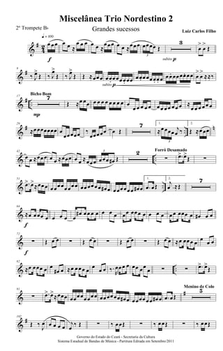&
#
4
2 œ œœ
q = 100
f
œ œ ≈
œ œ œ œ œ ≈
œœœ œ œ ≈œœœ œœœœ Œ
3
3
subito p
œ
>
œ
>
Œ
&
#9
‰ J
œ>
Œ ‰ J
œ>
Œ ‰ J
œ>
Œ Œ ≈œœœ œœ. œœœœ. œœ
subito p
œœ. œœœœ. œ. œ œœ. œœœœ. œœ œ
>
œ
>
≈≈‰
&
# ..
17 7
P
Bicho Bom
Œ ≈œ œœ œ œ œ œ œ œ œ œ œ
œ œ œ œ œ œœ œœ œœ œ ≈
œ œ œ œœ œ
&
# ..
n29
≈œœœœœœœ œ
œœœœœ ‰
œœœœœ œ Œ
7 1.
≈œœœœ
j
œ ‰
3
2.
Œ ≈œœœ
& ..
42
œ œ ≈œœœ œ œ ≈œœœ œ œ ≈œœœ œœœ œ# Œ
3 2
∑
Forró Desamado
.œ> œ>
Œ ∑
& ..
51
.œ> œ>
≈œœœ œœœœœœœœ œœœœœœ œ# œ œœœœœœ œ# œ
1.
.œ œŒ
2.
.
j
œ ≈Œ
7
&
64
≈œ œœœ œ
f
œ œ œ œ
œ# œœ œ œ œ œ œ œœ œœœ œ œ œ œ œœ œœœ œ œ# œ œ
&
72
∑
f
Œ œ œ ∑ Œ œ œ ∑ Œ œ œ ∑ Œ œ œ ≈œ œœœ œ
œ
œ œ
& ..
82
≈œ œœœ œ œ
œ# œ ≈œ œœœ œ
œ
œ œ ‰.
R
œœœ œ œœ œœ
œ ∑ ∑ .œ> œ>
Œ
&
#91
∑ .œ> œ>
≈œœœ œœœœœœœœ œœœœœœ œ# œ œœœœœœ œ# œ .œ œŒ
5Menino de Colo
&
#102
Œ ‰
J
œ œ œ œ œ
j
œ
‰ Œ ∑ ‰ œœŒ ∑ ‰ œœŒ ∑ ‰ œœŒ
Governo do Estado do Ceará - Secretaria da Cultura
Sistema Estadual de Bandas de Música - Partitura Editada em Setembro/2011
Miscelânea Trio Nordestino 2
2º Trompete Bb Grandes sucessos Luiz Carlos Filho
 