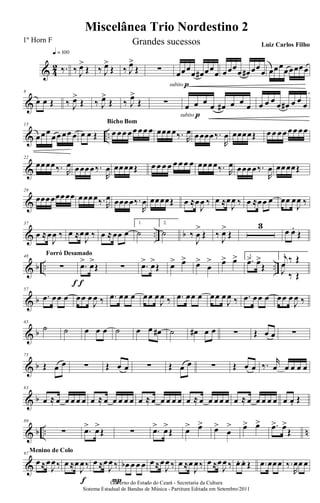 & 4
2 ‰.
q = 100
‰ J
œ>
Œ ‰ J
œ>
Œ ‰ J
œ>
Œ ∑ œœœ
œ œ# œœ
œ
subito p
œœœ
œ œ# œœ
œ œœœœœœœœ
&
8
œ œ Œ ‰ J
œ>
Œ ‰ J
œ>
Œ ‰ J
œ>
Œ ∑ œ œ œ œ œ# œ œ œ
subito p
œ œ œ œ œ# œ œ œ
& ..
15
œœœ
œœ œœ œ œ œ Œ œ œœ œœ œœ œ
Bicho Bom
œœœœ‰. R
œ œœœœ‰.
R
œ œœœœŒ œ œ œœ œœ œœ
&
22
œœœœ‰. R
œ œœœœ‰.
R
œ œœœœŒ œ œ œ œ œ œ œ œ œœœœ‰. R
œ œœœœ‰.
R
œ œœœœŒ
&
29
œœœœœœœœ œœœœ‰. R
œ œœœœ‰.
R
œ œœœœŒ œ ≈œ
J
œ ‰ œ ≈œ
J
œ ‰ œ ≈œœ œ œœ œ
J
œ ‰
& .. b
37
œ ≈œ
J
œ ‰ œ ≈œ
J
œ ‰ œ ≈œœ œ
1.
˙
2.
˙ ‰
J
œ
>
Œ ‰
J
œ>
Œ
3
œ œ.
Œ
& b .. ..
48
∑
f
Forró Desamado
.œ> œ>
Œ
f
∑ .œ> œ>
Œ œ> œ> œ>
œ
> œ> œ> 1.
.œ> œ>
Œ
2.j
œ ‰ Œ
J
œ
‰ Œ
& b
57
.œ œœ œ œœ œ
J
œ ‰ .œ œœ œ œœ œ
J
œ ‰ .œ œœ œ œœ œ
J
œ ‰ .œ œœ œ œœ œ
J
œ ‰
& b
65
˙ ˙ œ œ œ ˙ œ œ œ# ˙ œ# œ œ ∑ Œ œ œ ∑
& b
75
Œ œ œ ∑ Œ œ œ ∑ Œ œ œ ∑ Œ œ œ ‰. r
œ œ œ œ œ
& b
83
œ ≈ œ œ œ œ œ œ ≈ œ œ œ œ œ œ ≈ œ œ œ œ œ œ ≈ œ œ œ œ œ œ ≈ œ œ œ œ œ œ œ. Œ
& b .. n
89
∑ .œ> œ>
Œ ∑ .œ> œ>
Œ œ> œ> œ>
œ
> œ> œ> .œ> œ>
Œ
&
97
œ≈œ
J
œ‰
Menino de Colo
œ ≈œ
J
œ‰
f
œ ≈œ
J
œ ‰
P
œb œ œ œ œ≈œ
J
œ ‰ œ ≈œ
J
œ‰ œ ≈œ
J
œ ‰ œ. œ. Œ .œ œœœ ‰.
R
œœ œ
Miscelânea Trio Nordestino 2
Governo do Estado do Ceará - Secretaria da Cultura
Sistema Estadual de Bandas de Música - Partitura Editada em Setembro/2011
1º Horn F Grandes sucessos Luiz Carlos Filho
 