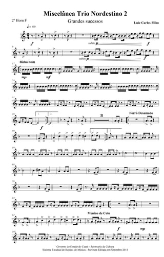 & 4
2 ‰.
q = 100
f
‰ j
œ
>
Œ ‰
J
œ>
Œ ‰
J
œ
>
Œ ∑ ≈œ œ≈œ œ
subito p
≈œ œ≈œ œ ≈œ œ≈œ œ œ œ Œ
f
&
9
‰
j
œ
>
Œ ‰ J
œ>
Œ ‰
J
œ
>
Œ ∑ ≈œ œ≈œ œ
subito p
≈œ œ ≈œ œ ≈œ œ ≈
œ œ œ œ Œ
f
& ..
17
œœœœœœœœ
P
Bicho Bom
œœœœ‰.
R
œ
F
œœœœ‰. r
œ œœœœŒ œœœœœœœœ œœœœ‰.
R
œ œœœœ‰. r
œ
&
24
œœœœŒ œ œœ œœ œœ œ œœœœ‰.
R
œ œ œœ œ‰. r
œ œœœœŒ œœœ œœ œœ œ œœœœ‰.
R
œ
&
31
œœ œœ ‰. r
œ œœœœŒ œ ≈œ
j
œ ‰ œ ≈œ
j
œ ‰ œ ≈œœ œ œœ œ
j
œ ‰ œ ≈œ
j
œ ‰ œ ≈œ
j
œ ‰
& .. b ..
39
œ ≈œœ œ
1.
˙
f
2.
˙
‰ j
œ
>
Œ ‰ j
œ
>
Œ
3
œ œ. Œ ∑
Forró Desamado
.œ
>
œ
>
Œ
& b ..
50
∑ .œ
>
œ
>
Œ œ
>
œ>
œ
> œ> œ> œ#> 1.
.œ> œ>
Œ
2.
j
œ ‰ Œ .œ œœ œ œœ œ
j
œ ‰
& b
59
.œ œœ œ œœ œ
j
œ ‰ .œ œœ œ œœ œ
j
œ ‰ .œ œœ œ œœ œ
j
œ ‰ ˙ ˙ œ œ œ
& b
68
˙ œ œ# œ ˙ œ œ œ ∑ Œ œ œ ∑ Œ œ œ ∑ Œ œ œ
& b
78
∑ Œ œ œ ∑ Œ œ œ ‰. r
œ œ œ œ œ œ ≈ œ œ œ œ œ œ ≈ œ œ œ œ œ
& b ..
85
œ ≈ œ œ œ œ œ œ ≈ œ œ œ œ œ œ ≈œ œ œ œ œ œ œ.
Œ ∑ .œ
>
œ
>
Œ ∑
& b n
92
.œ
>
œ
>
Œ œ
>
œ>
œ
> œ> œ> œ#> .œ> œ>
Œ œ ≈œ
j
œ ‰
Menino de Colo
œ ≈œ
j
œ ‰
f
œ# ≈œ
j
œ ‰
P
œ œ œ œ
&
101
œ ≈œ
j
œ ‰ œ ≈œ
j
œ ‰ œ# ≈œ
j
œ ‰ œ. œ. Œ .œ œœ œ ‰. r
œ œ œ ‰. r
œ œ œ ‰. r
œ œ œ
Miscelânea Trio Nordestino 2
Governo do Estado do Ceará - Secretaria da Cultura
Sistema Estadual de Bandas de Música - Partitura Editada em Setembro/2011
2º Horn F Grandes sucessos Luiz Carlos Filho
 
