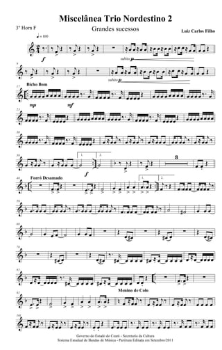 & 4
2 ‰.
q = 100
f
‰ j
œ
>
Œ ‰ j
œ
>
Œ ‰ j
œ
>
Œ ∑ ≈œ œ≈œ œ
subito p
≈œ œ≈œ œ ≈œ œ≈œ œ œ œ Œ
&
9
‰ j
œ
>
Œ ‰ j
œ
>
Œ ‰ j
œ
>
Œ ∑ ≈œ œ ≈œ œ
subito p
≈œ œ ≈œ œ ≈œ œ ≈œ œ œ œ Œ
& ..
17
œ œ œ œ œ œ œ œ
P
Bicho Bom
œ œ œ œ ‰. r
œ
F
œ œ œ œ ‰. r
œ œœ œœ
Œ œ œ œ œ œ œ œ œ œ œ œ œ ‰. r
œ
&
23
œœ œœ ‰. r
œ œœœœ
Œ œœœœœœœœ œœ œœ ‰. r
œ œœœœ‰. r
œ œœœœ
Œ œœœœœœœœ
&
30
œœœœ‰. r
œ œœœœ‰. r
œ œœœœŒ œ ≈œ
j
œ ‰ œ ≈œ
j
œ ‰ œ ≈œœ œ œœ œ
j
œ ‰ œ ≈œ
j
œ ‰
& .. b
38
œ ≈œ
j
œ ‰ œ ≈œ œ œ
1.
˙
f
2.
˙ ‰ j
œ
>
Œ ‰ j
œ
>
Œ
3
œ œ.
Œ
& b .. ..
48
∑
Forró Desamado
.œ
>
œ
>
Œ ∑ .œ
>
œ
>
Œ ˙
>
œ
> œ
>
œ
>
œ
>
1.
.œ
>
œ
>
Œ
2.
j
œ ‰ Œ .œ œœœ œœœ
j
œ ‰
& b
59
.œ œœ œ œœ œ
j
œ ‰ .œ œœ œ œœ œ
j
œ ‰ .œ œœ œ œœ œ
j
œ ‰ ˙ ˙# œ œ œ
& b
68
˙ œ œ œ ˙ œ œ œ ∑ Œ
œ œ#
∑ Œ
œ# œ
∑ Œ
œ œ#
& b
78
∑ Œ
œ# œ
∑ Œ
œ œ#
‰. r
œ# œ œ œ œ œ# ≈ œ œ œ œ œ œ ≈œ œœœœ
& b ..
85
œ ≈œ œœœœ
‰. r
œ# œ œ œ œ œ# ≈ œ œ œ œ œ œ œ.
Œ ∑ .œ
>
œ
>
Œ ∑
& b n
92
.œ
>
œ
>
Œ ˙
>
œ
> œ
>
œ
>
œ
>
.œ
>
œ
>
Œ œ ≈œ
j
œ ‰
Menino de Colo
œ ≈œ
j
œ
‰
œ ≈œ
j
œ
‰
œ œ œ œ
&
101
œ ≈œ
j
œ ‰
œ ≈œ
j
œ
‰
œ ≈œ
j
œ
‰
œ. œ.
Œ .œ œœ œ
‰. r
œ œ œ
‰. r
œ œ œ
‰. r
œ œ œ ‰. r
œ œ œ
Miscelânea Trio Nordestino 2
Governo do Estado do Ceará - Secretaria da Cultura
Sistema Estadual de Bandas de Música - Partitura Editada em Setembro/2011
3º Horn F Grandes sucessos Luiz Carlos Filho
 