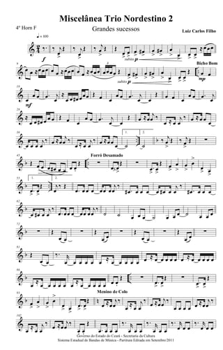 & 4
2 ‰.
q = 100
f
‰ j
œ
>
Œ ‰ j
œ
>
Œ ‰ j
œ
>
Œ Œ
œ
>
œ
>subito p
œ
>
œ#
>
œ
>
œ#
>
œ
> œ
>
œ
>
œ
>
≈œœœ
& ..
9
œ œ ≈œœœ œ œ ≈œœœ œ œ ≈œœœ œœœœ Œ
3
subito p
œ
>
œ#
>
œ
>
œ#
>
œ
> œ
>
œ
>
œ
>
Œ œ œ
P
Bicho Bom
&
18
œ
œ œ
F
.œ j
œ
≈
œ œ œ# œœœ Œ œ œ
œ œ .œ j
œ œ
Œ œ œ œ
œ œ .œ j
œ
&
28
≈
œ œ œ# œ œ œ Œ œ œ
œ œ .œ j
œ œ
Œ œ ≈œ
j
œ ‰
œ ≈ œ
j
œ
‰ œ ≈œ œ
œ
& .. b
36
œ œ œ
j
œ
‰ œ ≈œ
j
œ ‰
œ ≈ œ
j
œ
‰ œ ≈œœ œ
1.
˙
2.
˙
‰ j
œ
>
Œ ‰ j
œ
>
Œ ∑
& b ..
45
Œ œ œ œ œ# œ œ œ œ.
Œ ∑
Forró Desamado
.œ>œ
>
Œ ∑
.œ
>
œ
>
Œ œ
>
œ
>
œ
>
œ
>
œ
> œ
>
& b ..
55 1.
.œ
>
œ
>
Œ
2.
j
œ
‰ Œ
.œ œ œ œ œœ œ
j
œ
‰
.œ# œ œ œ œ œ# œ
j
œ
‰
.œ# œ œ œ
& b
62
œ œ# œ
j
œ
‰
.œ œœ œ œœ œ
j
œ
‰
˙ ˙ œ œ œ ˙ œ œ œ ˙ œ œ œ
& b
72
∑ Œ
œ œ
∑ Œ
œ œ
∑ Œ
œ œ
∑ Œ
œ œ
∑
& b
81
Œ
œ œ
‰. r
œ œ œ œ œ œ ≈ œ œ œ œ œ œ ≈ œ œ œ œ œ œ ≈ œ œ œ œ œ
& b ..
86
œ
≈
œ œ œ œ œ œ
≈
œ œ œ œ œ œ œ.
Œ ∑
.œ
>
œ
>
Œ ∑
.œ
>
œ
>
Œ
& b n
93
œ
>
œ
>
œ
>
œ
>
œ
> œ
>
.œ
>
œ
>
Œ
œ ≈œ
j
œ
‰
Menino de Colo
œ ≈ œ
j
œ
‰
œ ≈œ
j
œ
‰
œ œ œ œ œ ≈œ
j
œ
‰
&
102
œ ≈ œ
j
œ
‰
œ ≈œ
j
œ
‰
œ. œ.
Œ
.œ œ œ œ
‰. r
œ œ œ
‰. r
œ œ œ
‰. r
œ œ œ
‰. r
œ œ œ
Governo do Estado do Ceará - Secretaria da Cultura
Sistema Estadual de Bandas de Música - Partitura Editada em Setembro/2011
Miscelânea Trio Nordestino 2
4º Horn F Grandes sucessos Luiz Carlos Filho
 