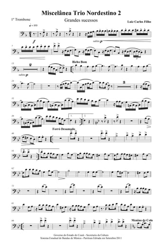 ?
b 4
2 ‰.
q = 100
f
‰ J
œ>
Œ ‰ J
œ>
Œ ‰ J
œ>
Œ Œ ≈œœœ œ œ. œ œ œn œ. œ œ
subito p
œ œ. œ œ œ# œ. œ. œ
? b
7 œ œ. œ œ œ œ. œ œ œ> œ>
≈œœ œ œ œ ≈œœœ œ œ ≈œœœ œ œ ≈œœœ œœœœ Œ
3
?
b ..
13 2
subito p
Œ
œœœœ œ> œ>
Œ
œ œ
Bicho Bom
œ œ œ .œ
J
œ .œ J
œ
Œ
œ œ œ œ
? b
23
.œ
J
œ ˙
∑ ‰ œœœœ œ œ
œœœœœ œ œ œ œ
J
œ ‰
3
Œ ≈
œœœ
?
b
33
œ
œn œ œ œ
œ œ œ œ
œn œ œ œ
œ œ œ œ œ œ œ œ œ œ œ
≈
œ œ œ œ
œn œ œ œ
œ œ œ
? b .. nbb
38
œ
œn œœœ
œ œ œ œ œ œ œ œ œœ
1.
œ Œ
2.
œ Œ ‰ J
œ>
Œ ‰ J
œ>
Œ ∑ Œ
œ œ
?
bb ..
46
œ œ# œ œ œ œ.
Œ ∑
Forró Desamado
.œ> œ>
Œ ∑
.œ> œ>
Œ
˙> œ> œ> œ> œ>
? bb ..
55 1..œ> œ>
Œ
2.œ œ œ œ œ œ œ œ œ œœ œœœ œ œ# œ œ œ œ œ œ œ œ# œ# œ œ
?
bb
62
œ
œ œ œ œ œ œ œ œ ˙ ˙ ˙ œ œ œ ˙ œ œ œ# ˙ œ# œ œ
? bb
72
∑ Œ
œ œ
∑ Œ
œ œ
∑ Œ
œ œ
∑ Œ
œ œ
≈
œ œœœ œ
?
bb
81 œ œ œ ≈
œ œ œ œ œ œ
œ# œ ≈
œ œœœ œ œ œ œ ‰. R
œ œ œ œ œ œ œ œ œ œ œ.
Œ
? bb .. nb
89
∑
.œ> œ>
Œ ∑
.œ> œ>
Œ
˙> œ> œ> œ> œ> .œ> œ>
Œ
.œ œ .œ œ
Menino de Colo
Miscelânea Trio Nordestino 2
Governo do Estado do Ceará - Secretaria da Cultura
Sistema Estadual de Bandas de Música - Partitura Editada em Setembro/2011
1º Trombone Grandes sucessos Luiz Carlos Filho
 