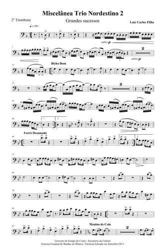 ?
b 4
2 ‰.
q = 100
‰
J
œ
>
Œ ‰ J
œ>
Œ ‰
J
œ>
Œ Œ ≈œ œ œ œ œ. œ œ œ œ. œ œ
subito p
œ œ. œ œ œ œ. œ. œ
? b
7
œœ. œœœœ. œœ œ> œ>
≈œœœ œ œ ≈œœœ œ œ ≈œœœ œ œ ≈œœœ œœœœ Œ
3
2
subito p
?
b ..
15
Œ
œœœœ œ
>
œ
>
Œ œ œ
Bicho Bom
œ œ œ .œ J
œ .œ J
œ
Œ œ œ œ œ .œ J
œ ˙
? b
25
∑ ‰ œ œ œ œ œ œ
œ œ œ œ œ œ œ œ œ
J
œ ‰
3
Œ ≈ œ œ œ
?
b
33
œ œn œœ œ
œœ œ œ
œn œ œœ
œœ œ œ œœœ œœ œ œ
≈œœœ œ œn œ œœ
œœ œ œ
œn œœœ
œœœ
? b .. nbb
39
œœœœœœœ
1.
œ Œ
2.
œ Œ ‰ J
œ>
Œ ‰ J
œ>
Œ ∑ Œ
œ œ œ œ# œ œ œ œ. Œ
?
bb .. ..
48
∑
Forró Desamado
.œ> œ>
Œ ∑
.œ> œ>
Œ œ> œ> œ> œ> œ> œ> 1.
.œ> œ>
Œ
2.
œœ œœœ œ
? bb
57
œ œ œ œœ œœœ œ œ œ# œ œ œ# œœœ œ œ œ# œ œœ œœœ œ# œn œ œ ˙ ˙
?
bb
66
˙ œ œ œ ˙ œ œ# œ ˙ œ œ œ ∑ Œ
œ œ
∑ Œ
œ œ
? bb
76
∑ Œ
œ œ
∑ Œ
œ œ
≈
œ œœœ œ
œ
œ œ ≈
œ œ œ œ œ œ
œ# œ
?
bb ..
84
≈
œ œœœ œ œ œ œ ‰. R
œ œ œ œ œ œ œ œ œ œ œ. Œ ∑
.œ> œ>
Œ ∑
? bb nb
92 .œ> œ>
Œ œ> œ> œ> œ> œ> œ> .œ> œ>
Œ .œ œ .œ œ
Menino de Colo
˙
2 .œ œ .œ œ
Miscelânea Trio Nordestino 2
Governo do Estado do Ceará - Secretaria da Cultura
Sistema Estadual de Bandas de Música - Partitura Editada em Setembro/2011
2º Trombone Grandes sucessos Luiz Carlos Filho
 